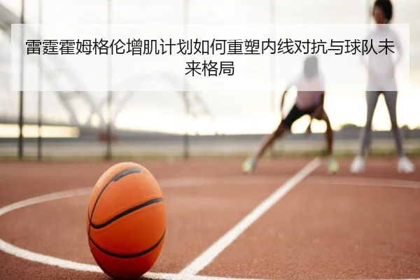 雷霆霍姆格伦增肌计划如何重塑内线对抗与球队未来格局