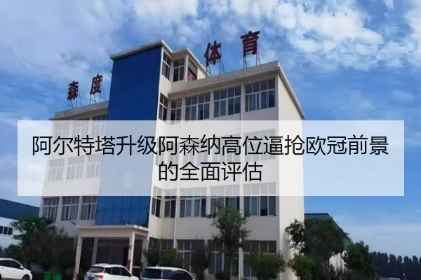 阿尔特塔升级阿森纳高位逼抢欧冠前景的全面评估