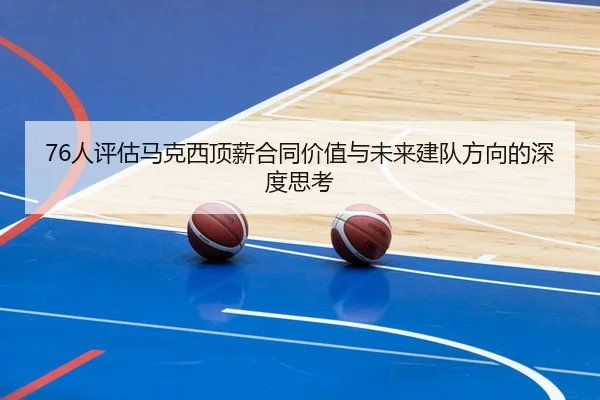 76人评估马克西顶薪合同价值与未来建队方向的深度思考