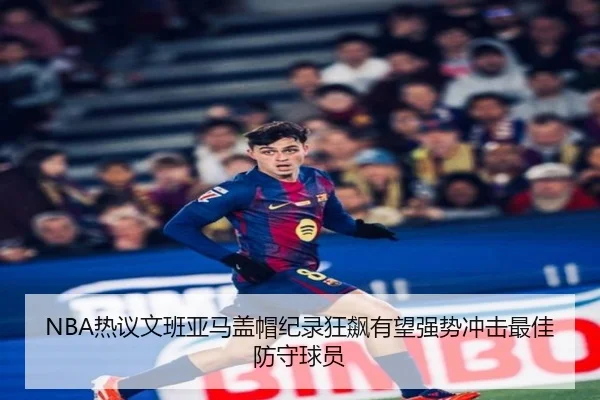 NBA热议文班亚马盖帽纪录狂飙有望强势冲击最佳防守球员